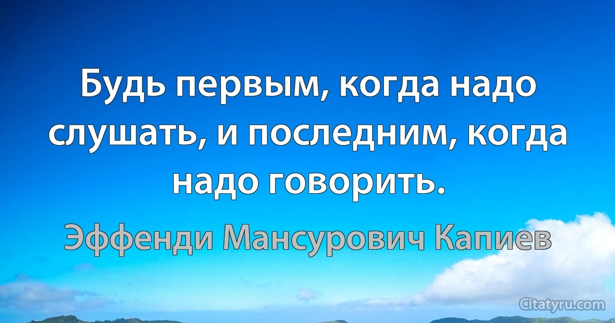 Будь первым, когда надо слушать, и последним, когда надо говорить. (Эффенди Мансурович Капиев)