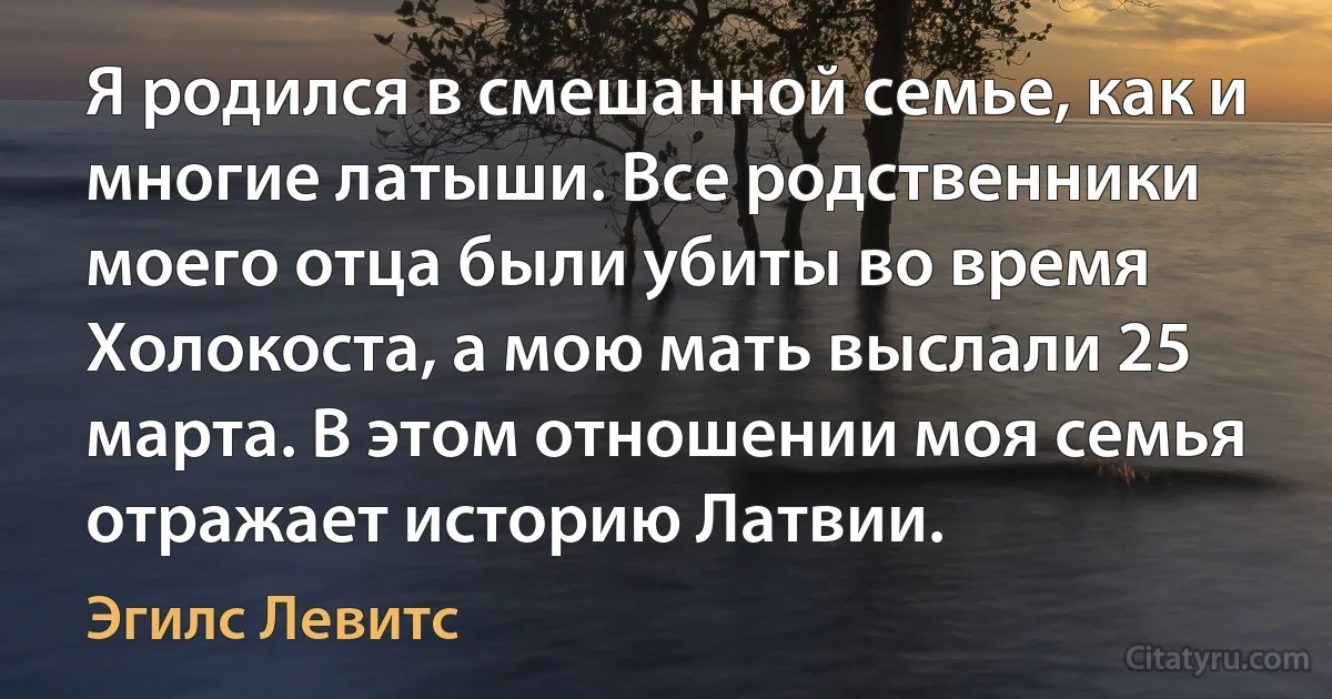 Я родился в смешанной семье, как и многие латыши. Все родственники моего отца были убиты во время Холокоста, а мою мать выслали 25 марта. В этом отношении моя семья отражает историю Латвии. (Эгилс Левитс)