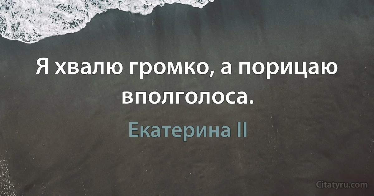 Я хвалю громко, а порицаю вполголоса. (Екатерина II)