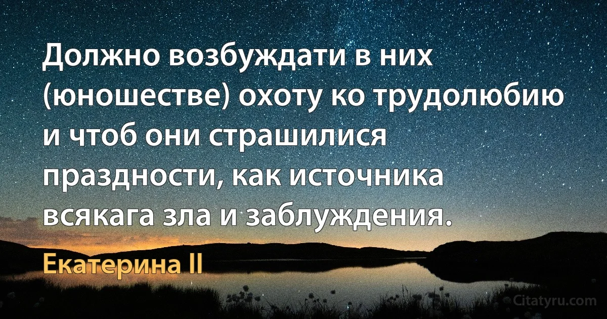 Должно возбуждати в них (юношестве) охоту ко трудолюбию и чтоб они страшилися праздности, как источника всякага зла и заблуждения. (Екатерина II)