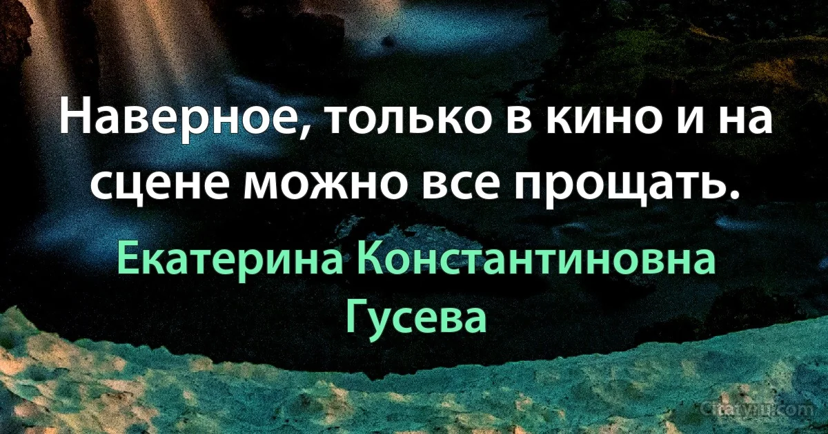 Наверное, только в кино и на сцене можно все прощать. (Екатерина Константиновна Гусева)