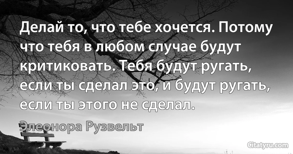 Делай то, что тебе хочется. Потому что тебя в любом случае будут критиковать. Тебя будут ругать, если ты сделал это, и будут ругать, если ты этого не сделал. (Элеонора Рузвельт)