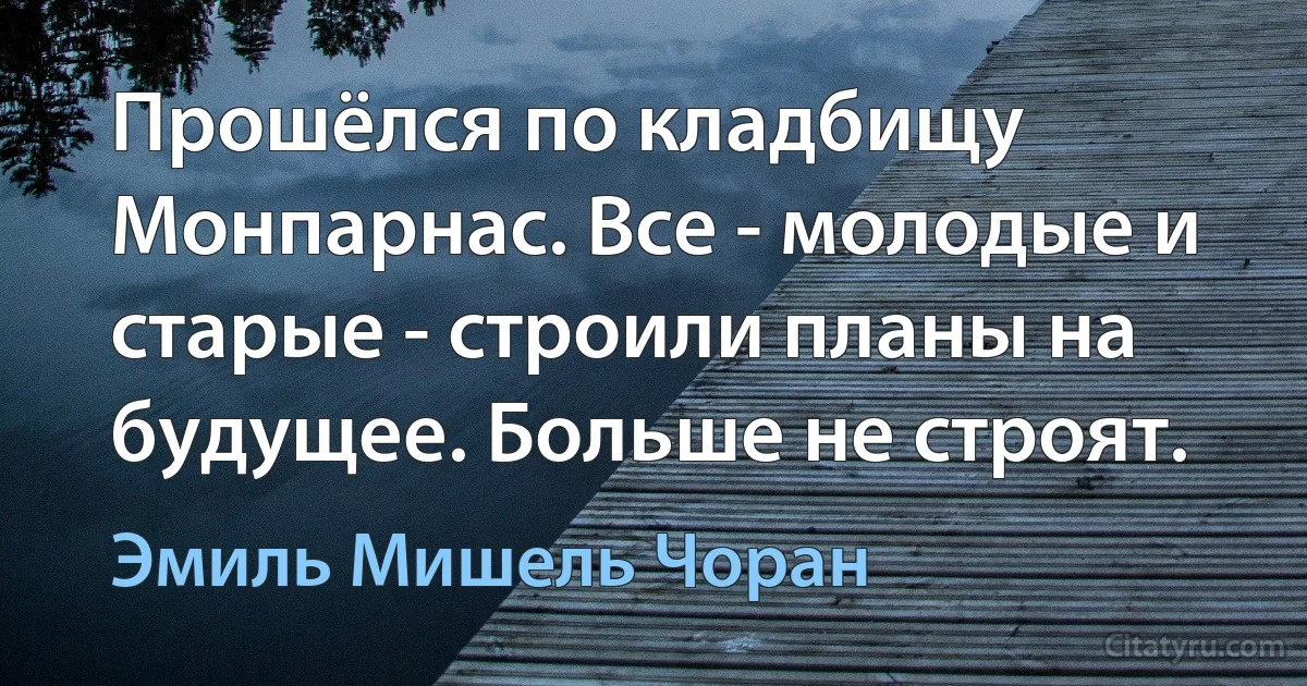 Прошёлся по кладбищу Монпарнас. Все - молодые и старые - строили планы на будущее. Больше не строят. (Эмиль Мишель Чоран)