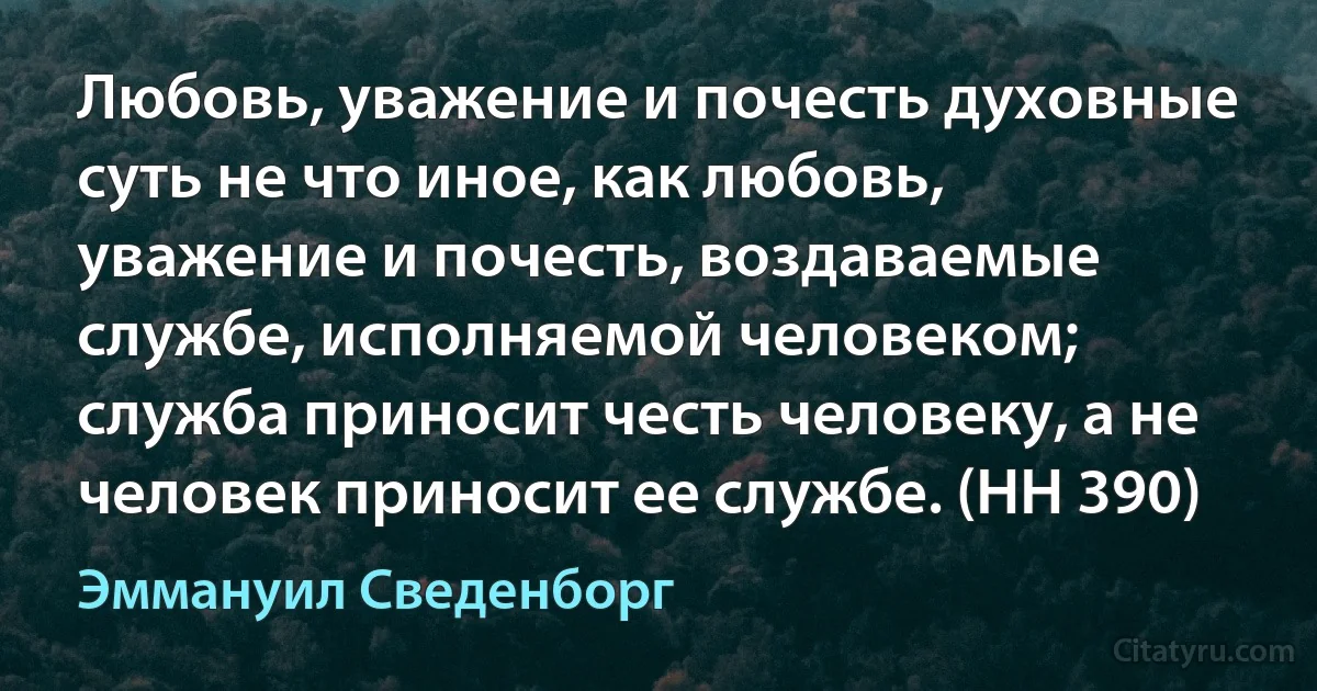 Любовь, уважение и почесть духовные суть не что иное, как любовь, уважение и почесть, воздаваемые службе, исполняемой человеком; служба приносит честь человеку, а не человек приносит ее службе. (HH 390) (Эммануил Сведенборг)