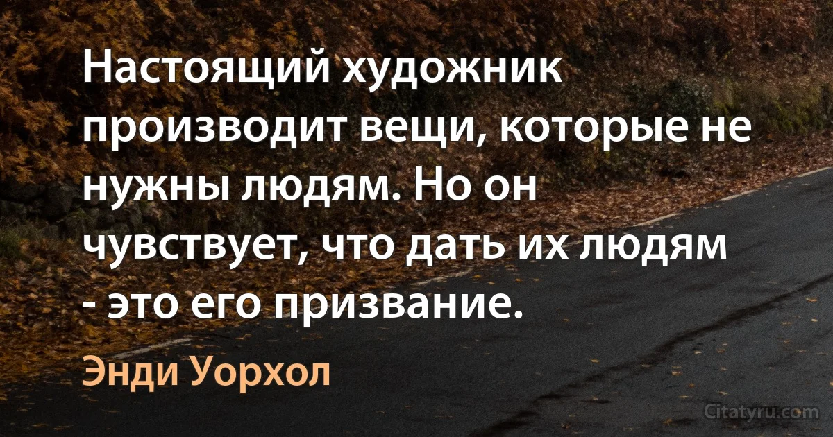 Настоящий художник производит вещи, которые не нужны людям. Но он чувствует, что дать их людям - это его призвание. (Энди Уорхол)