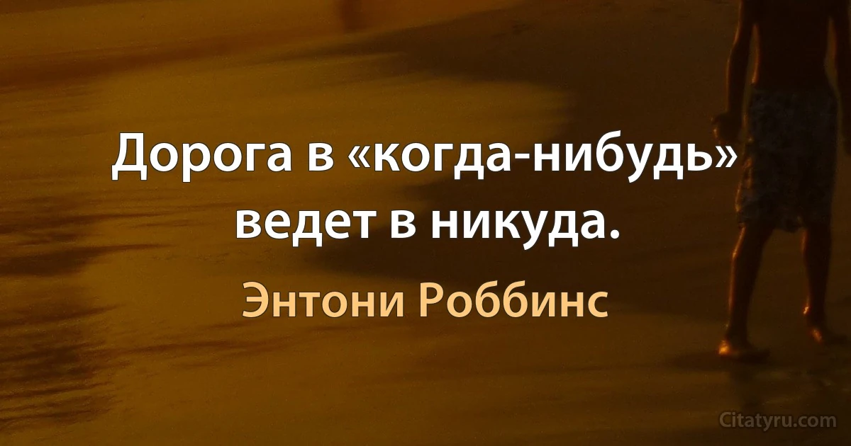 Дорога в «когда-нибудь» ведет в никуда. (Энтони Роббинс)