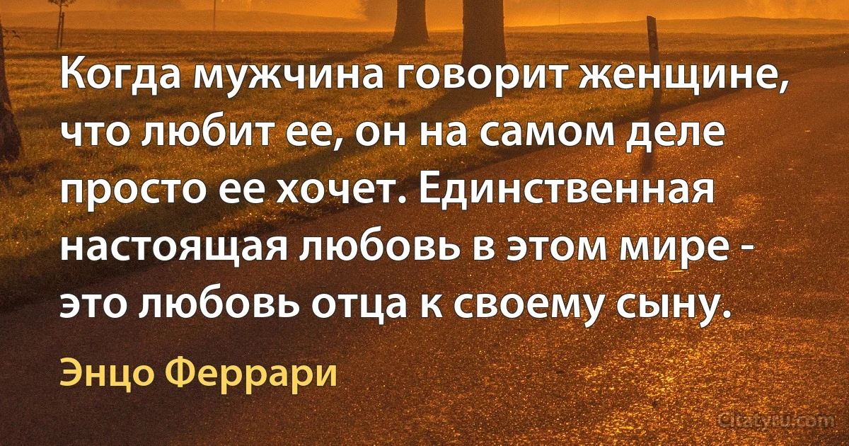 Когда мужчина говорит женщине, что любит ее, он на самом деле просто ее хочет. Единственная настоящая любовь в этом мире - это любовь отца к своему сыну. (Энцо Феррари)