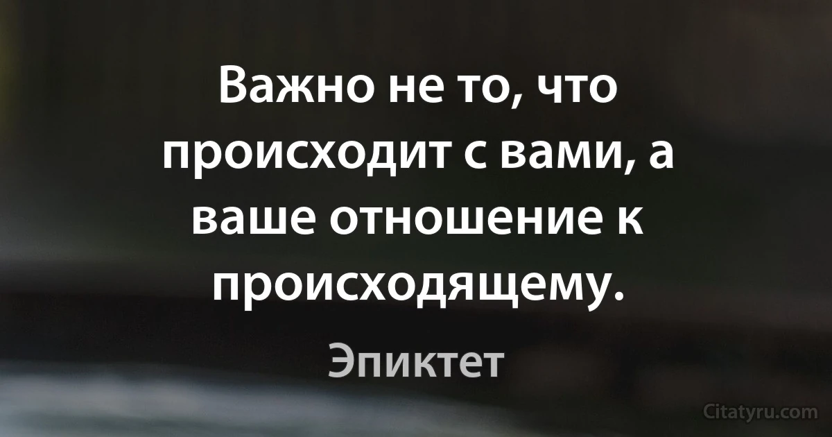 Важно не то, что происходит с вами, а ваше отношение к происходящему. (Эпиктет)