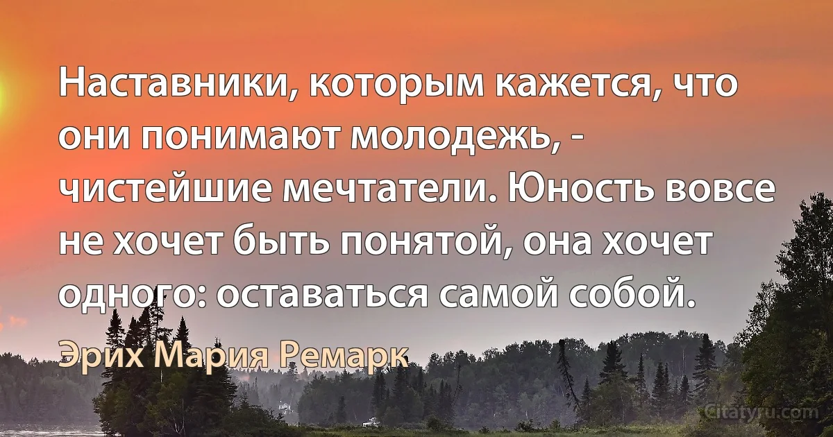 Наставники, которым кажется, что они понимают молодежь, - чистейшие мечтатели. Юность вовсе не хочет быть понятой, она хочет одного: оставаться самой собой. (Эрих Мария Ремарк)