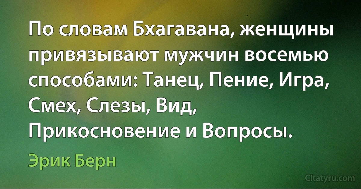 По словам Бхагавана, женщины привязывают мужчин восемью способами: Танец, Пение, Игра, Смех, Слезы, Вид, Прикосновение и Вопросы. (Эрик Берн)