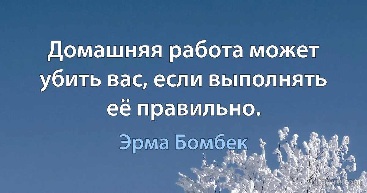 Домашняя работа может убить вас, если выполнять её правильно. (Эрма Бомбек)