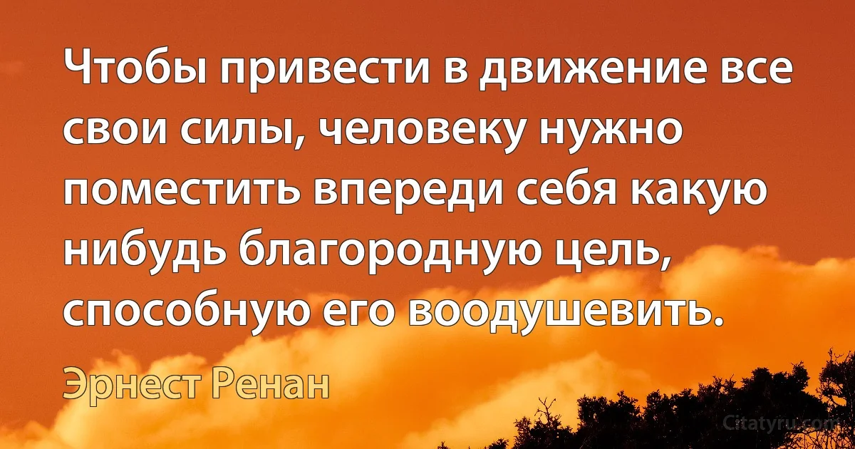 Чтобы привести в движение все свои силы, человеку нужно поместить впереди себя какую нибудь благородную цель, способную его воодушевить. (Эрнест Ренан)