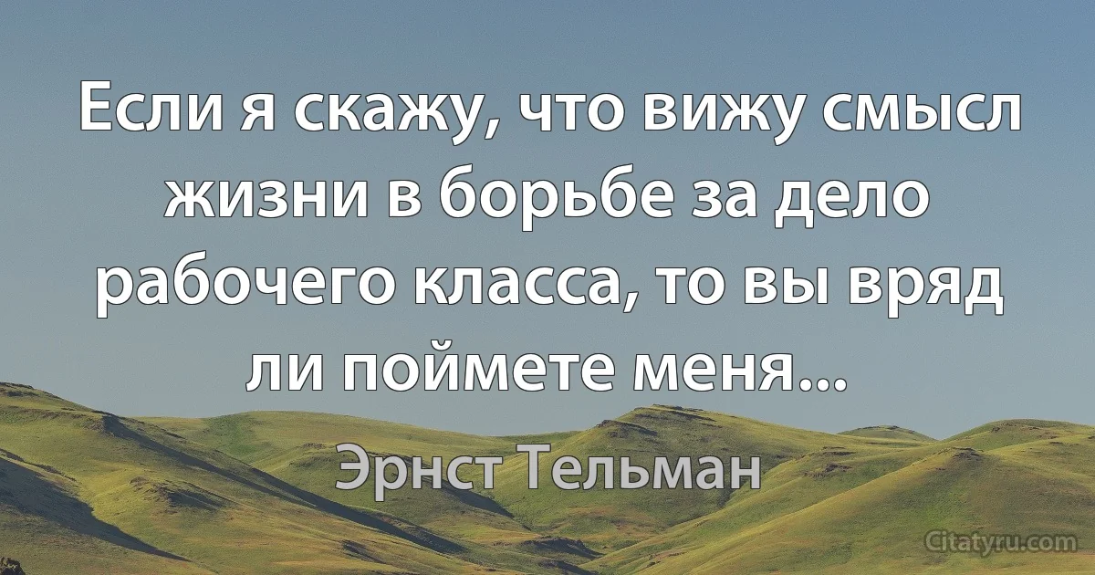 Если я скажу, что вижу смысл жизни в борьбе за дело рабочего класса, то вы вряд ли поймете меня... (Эрнст Тельман)