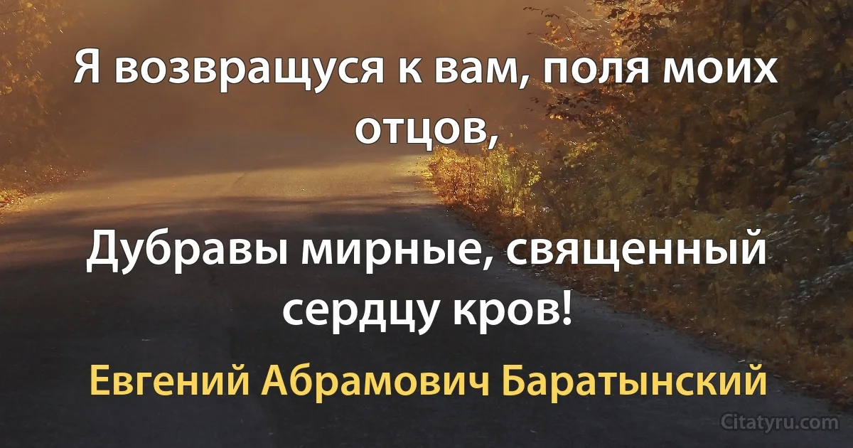 Я возвращуся к вам, поля моих отцов,

Дубравы мирные, священный сердцу кров! (Евгений Абрамович Баратынский)