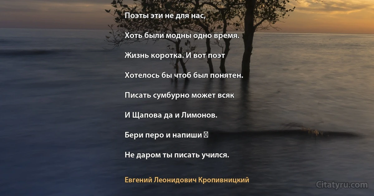 Поэты эти не для нас,

Хоть были модны одно время.

Жизнь коротка. И вот поэт

Хотелось бы чтоб был понятен.

Писать сумбурно может всяк

И Щапова да и Лимонов.

Бери перо и напиши ―

Не даром ты писать учился. (Евгений Леонидович Кропивницкий)