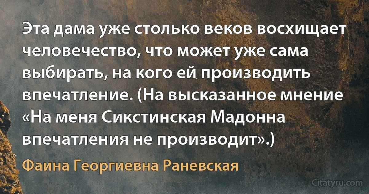 Эта дама уже столько веков восхищает человечество, что может уже сама выбирать, на кого ей производить впечатление. (На высказанное мнение «На меня Сикстинская Мадонна впечатления не производит».) (Фаина Георгиевна Раневская)