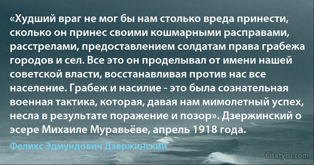 «Худший враг не мог бы нам столько вреда принести, сколько он принес своими кошмарными расправами, расстрелами, предоставлением солдатам права грабежа городов и сел. Все это он проделывал от имени нашей советской власти, восстанавливая против нас все население. Грабеж и насилие - это была сознательная военная тактика, которая, давая нам мимолетный успех, несла в результате поражение и позор». Дзержинский о эсере Михаиле Муравьёве, апрель 1918 года. (Феликс Эдмундович Дзержинский)