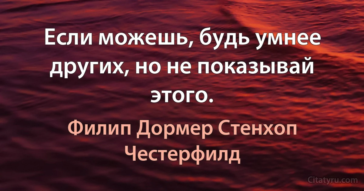 Если можешь, будь умнее других, но не показывай этого. (Филип Дормер Стенхоп Честерфилд)