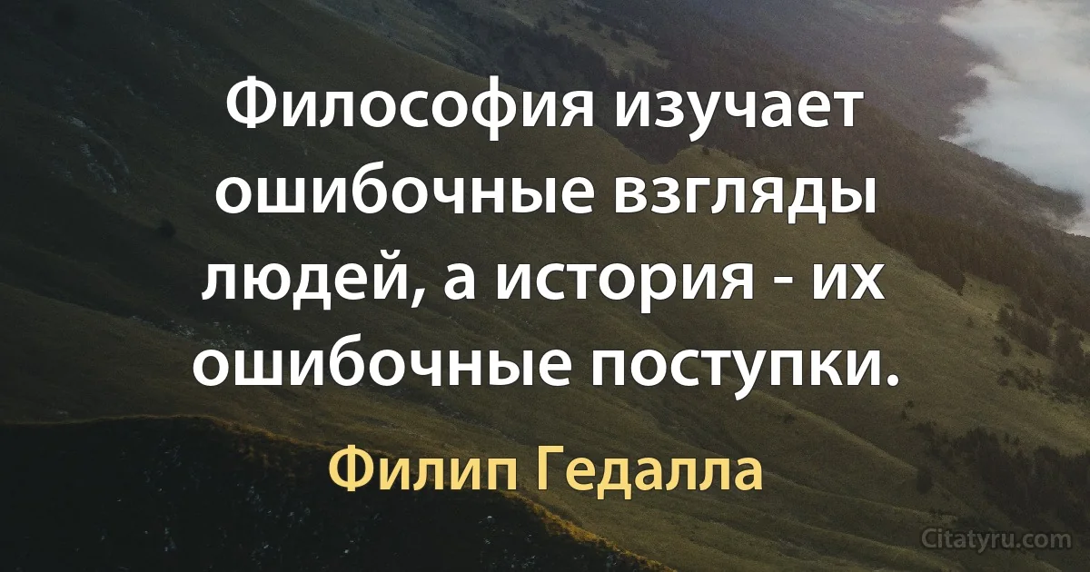 Философия изучает ошибочные взгляды людей, а история - их ошибочные поступки. (Филип Гедалла)