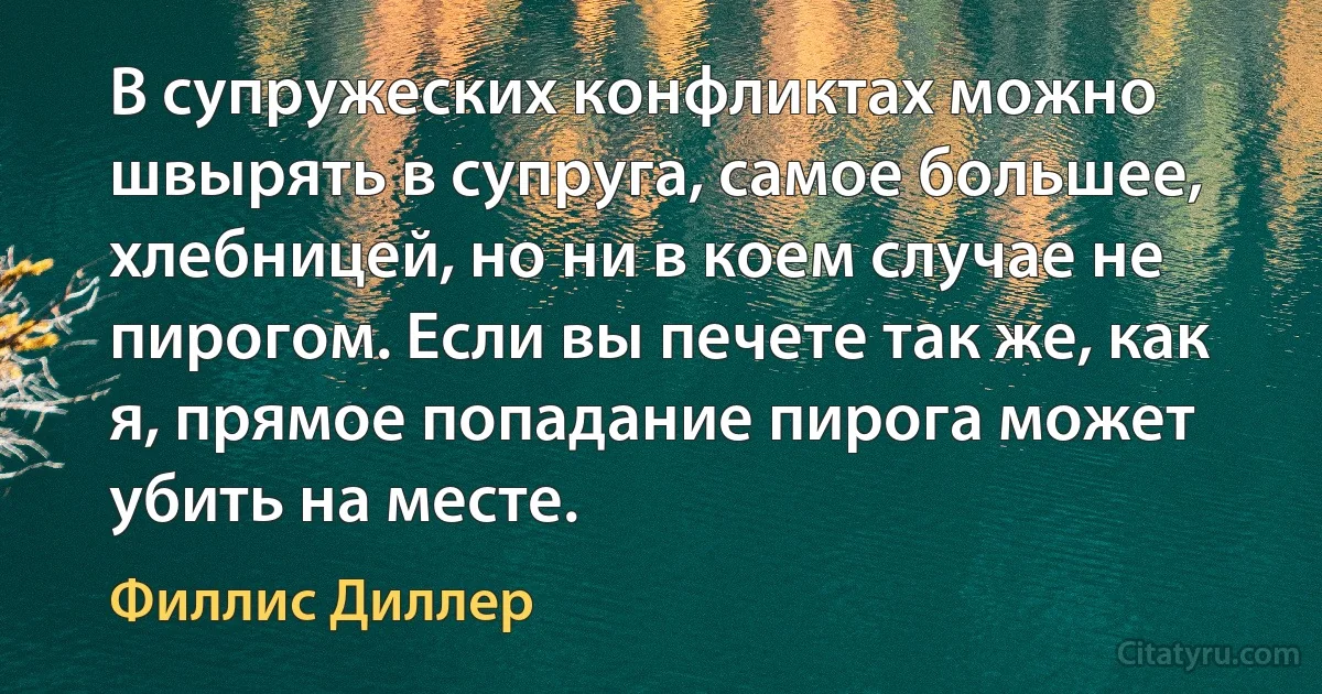 В супружеских конфликтах можно швырять в супруга, самое большее, хлебницей, но ни в коем случае не пирогом. Если вы печете так же, как я, прямое попадание пирога может убить на месте. (Филлис Диллер)