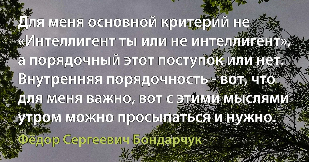 Для меня основной критерий не «Интеллигент ты или не интеллигент», а порядочный этот поступок или нет. Внутренняя порядочность - вот, что для меня важно, вот с этими мыслями утром можно просыпаться и нужно. (Фёдор Сергеевич Бондарчук)