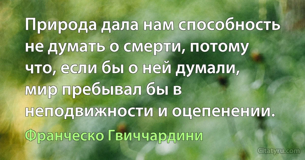 Природа дала нам способность не думать о смерти, потому что, если бы о ней думали, мир пребывал бы в неподвижности и оцепенении. (Франческо Гвиччардини)