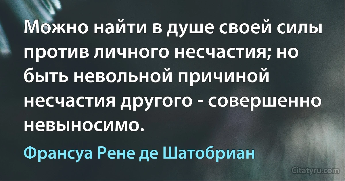 Можно найти в душе своей силы против личного несчастия; но быть невольной причиной несчастия другого - совершенно невыносимо. (Франсуа Рене де Шатобриан)