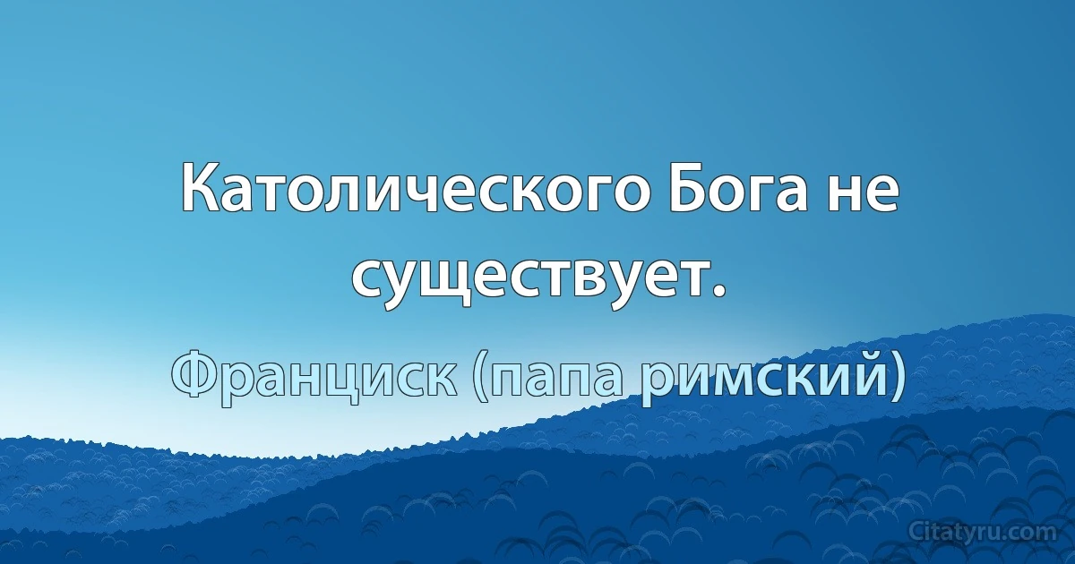 Католического Бога не существует. (Франциск (папа римский))