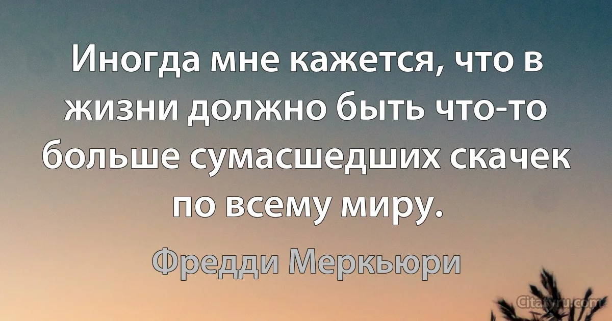 Иногда мне кажется, что в жизни должно быть что-то больше сумасшедших скачек по всему миру. (Фредди Меркьюри)