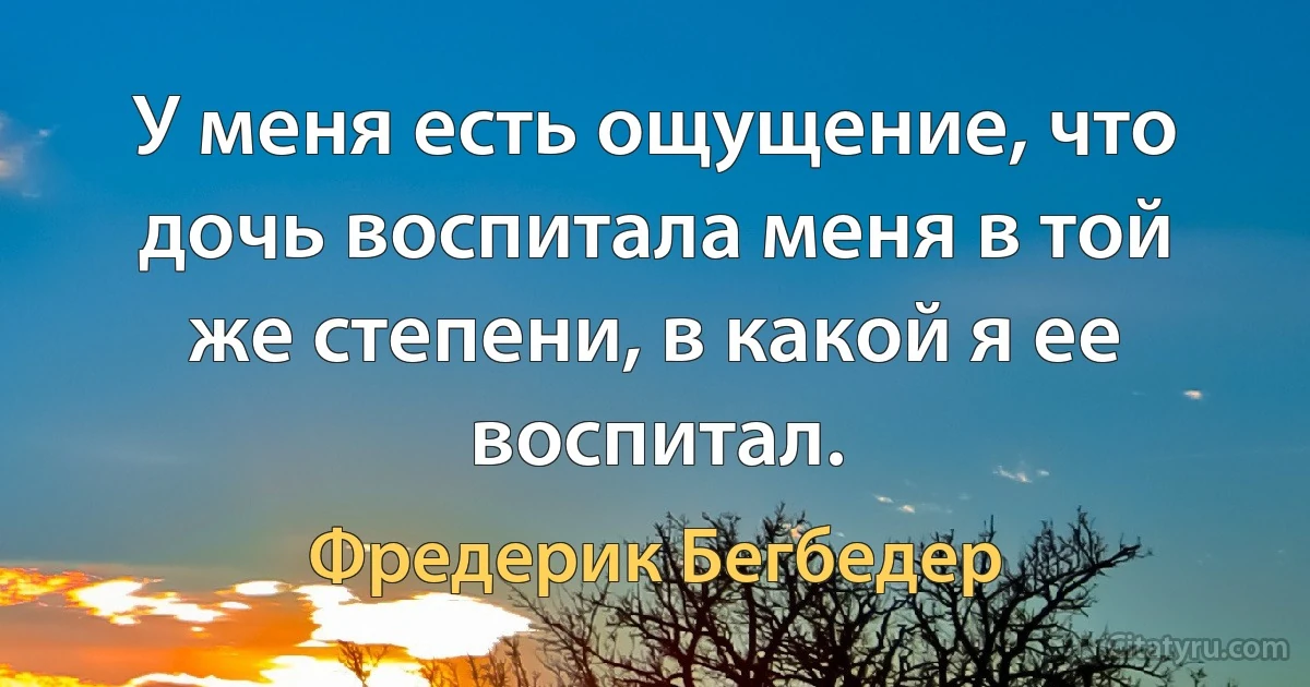 У меня есть ощущение, что дочь воспитала меня в той же степени, в какой я ее воспитал. (Фредерик Бегбедер)