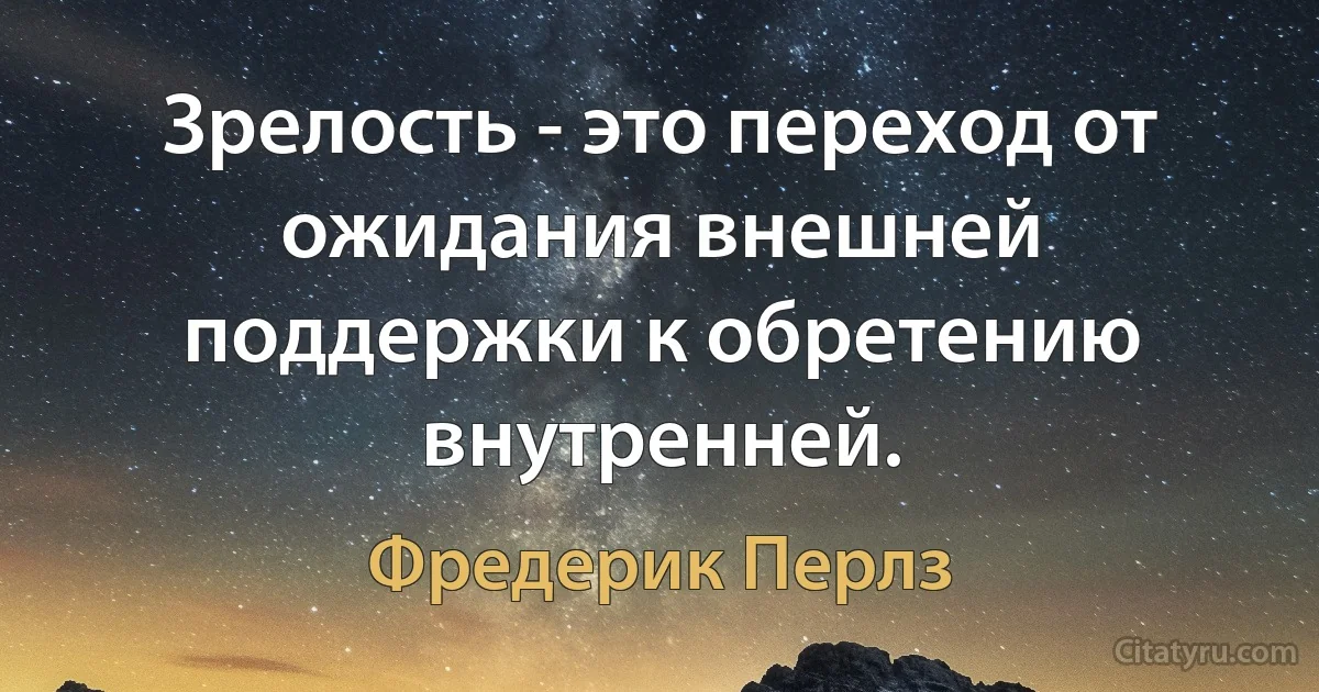 Зрелость - это переход от ожидания внешней поддержки к обретению внутренней. (Фредерик Перлз)