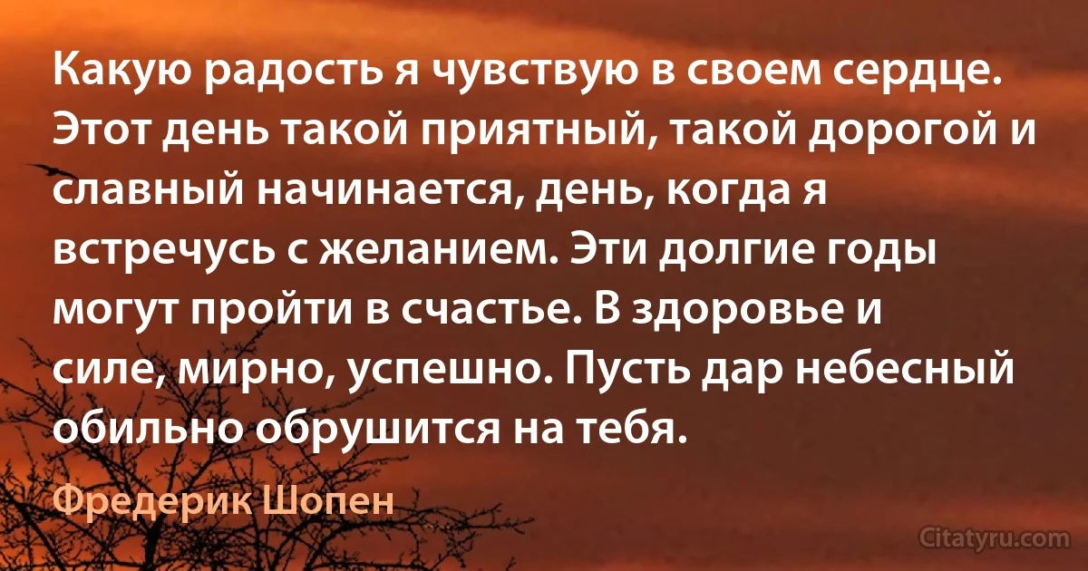 Какую радость я чувствую в своем сердце. Этот день такой приятный, такой дорогой и славный начинается, день, когда я встречусь с желанием. Эти долгие годы могут пройти в счастье. В здоровье и силе, мирно, успешно. Пусть дар небесный обильно обрушится на тебя. (Фредерик Шопен)