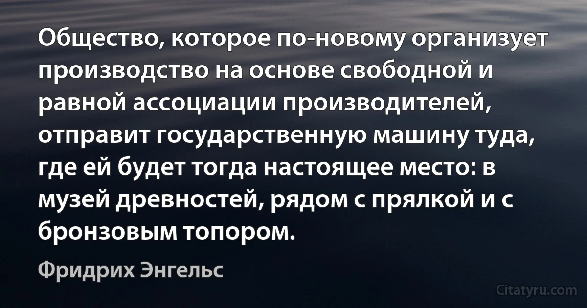 Общество, которое по-новому организует производство на основе свободной и равной ассоциации производителей, отправит государственную машину туда, где ей будет тогда настоящее место: в музей древностей, рядом с прялкой и с бронзовым топором. (Фридрих Энгельс)