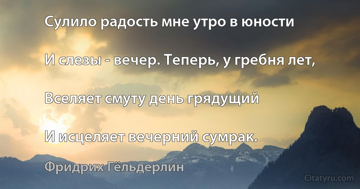 Сулило радость мне утро в юности

И слезы - вечер. Теперь, у гребня лет,

Вселяет смуту день грядущий

И исцеляет вечерний сумрак. (Фридрих Гёльдерлин)