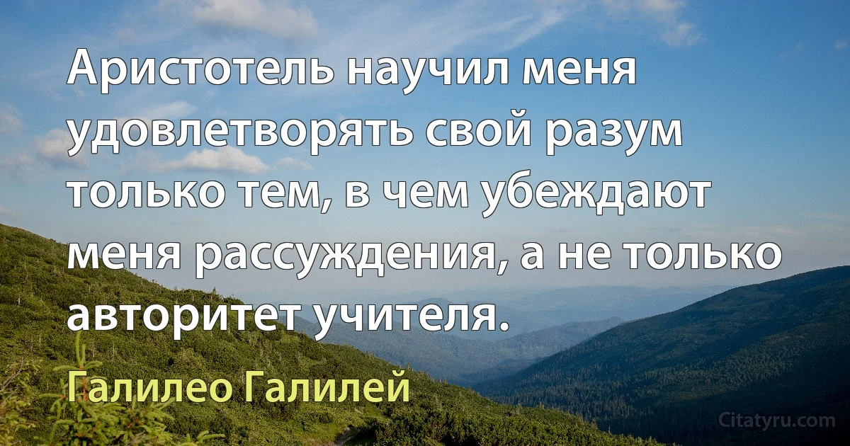 Аристотель научил меня удовлетворять свой разум только тем, в чем убеждают меня рассуждения, а не только авторитет учителя. (Галилео Галилей)