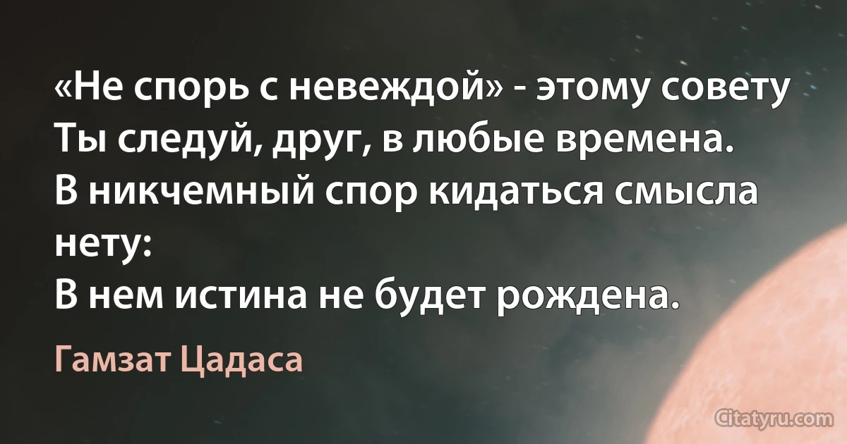 «Не спорь с невеждой» - этому совету
Ты следуй, друг, в любые времена.
В никчемный спор кидаться смысла нету:
В нем истина не будет рождена. (Гамзат Цадаса)