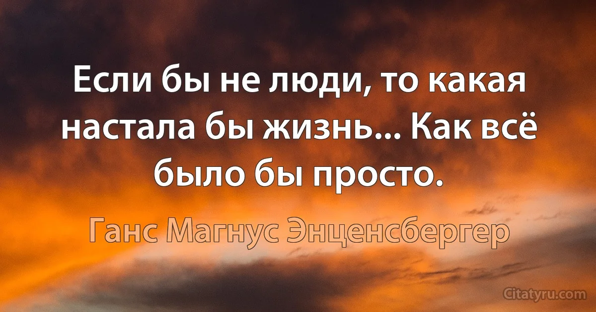 Если бы не люди, то какая настала бы жизнь... Как всё было бы просто. (Ганс Магнус Энценсбергер)