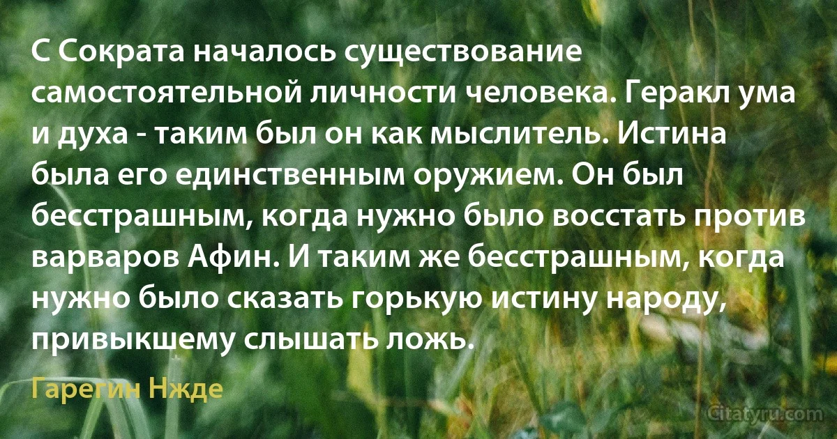 С Сократа началось существование самостоятельной личности человека. Геракл ума и духа - таким был он как мыслитель. Истина была его единственным оружием. Он был бесстрашным, когда нужно было восстать против варваров Афин. И таким же бесстрашным, когда нужно было сказать горькую истину народу, привыкшему слышать ложь. (Гарегин Нжде)