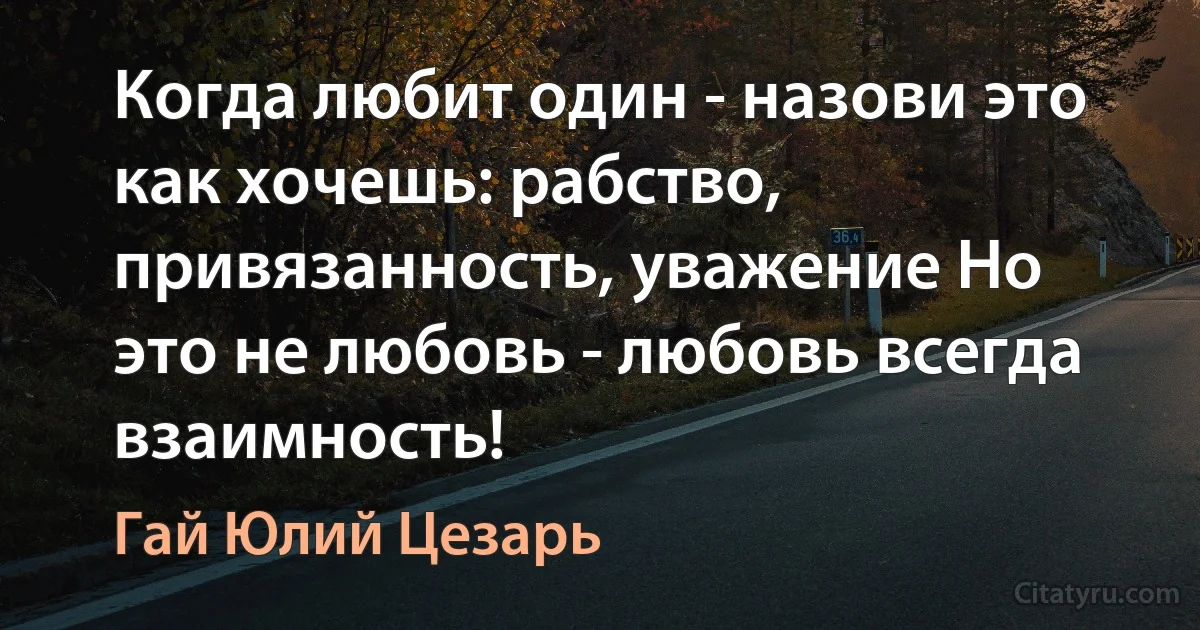 Когда любит один - назови это как хочешь: рабство, привязанность, уважение Но это не любовь - любовь всегда взаимность! (Гай Юлий Цезарь)