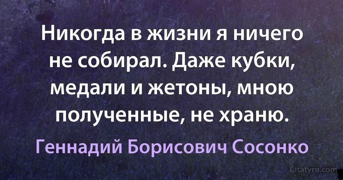 Никогда в жизни я ничего не собирал. Даже кубки, медали и жетоны, мною полученные, не храню. (Геннадий Борисович Сосонко)