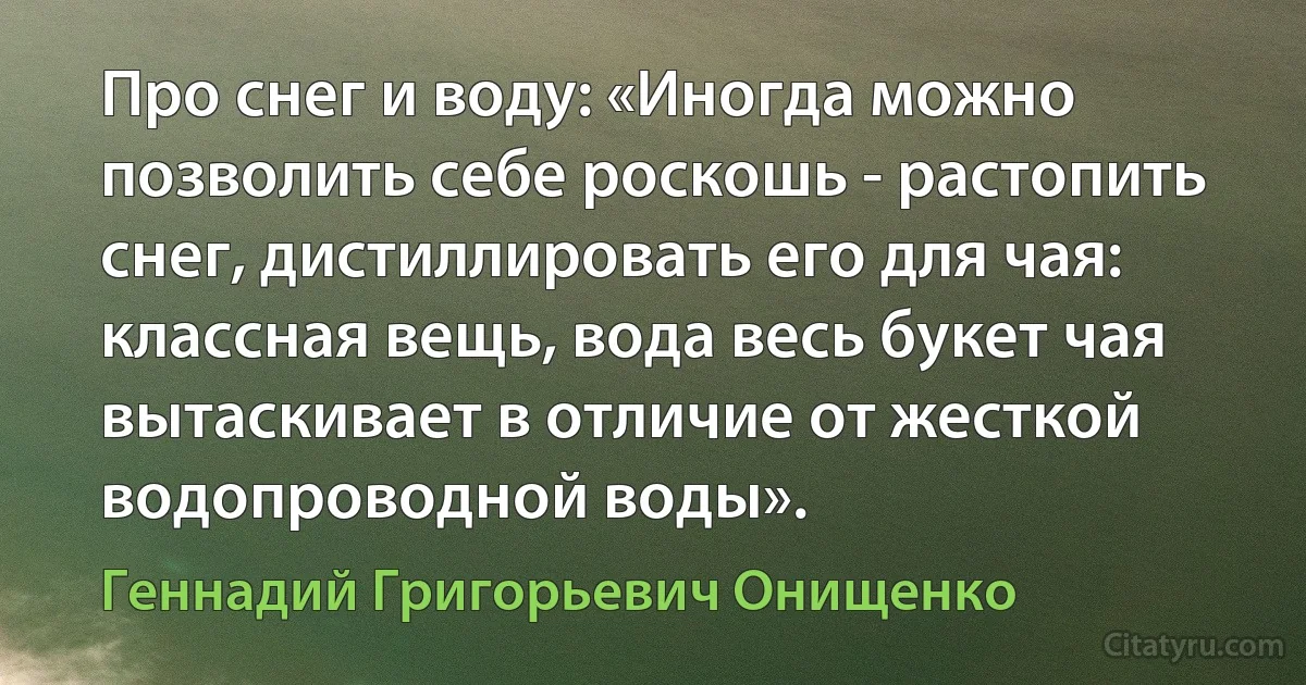 Про снег и воду: «Иногда можно позволить себе роскошь - растопить снег, дистиллировать его для чая: классная вещь, вода весь букет чая вытаскивает в отличие от жесткой водопроводной воды». (Геннадий Григорьевич Онищенко)