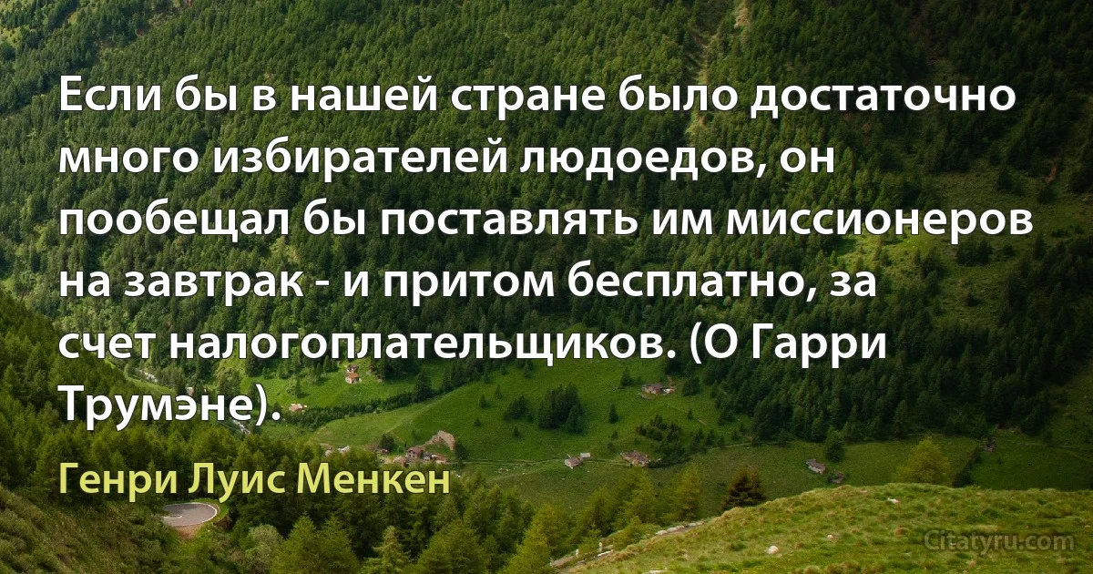 Если бы в нашей стране было достаточно много избирателей людоедов, он пообещал бы поставлять им миссионеров на завтрак - и притом бесплатно, за счет налогоплательщиков. (О Гарри Трумэне). (Генри Луис Менкен)