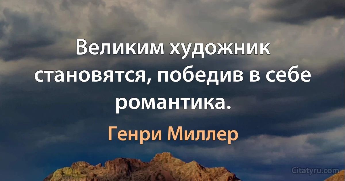 Великим художник становятся, победив в себе романтика. (Генри Миллер)