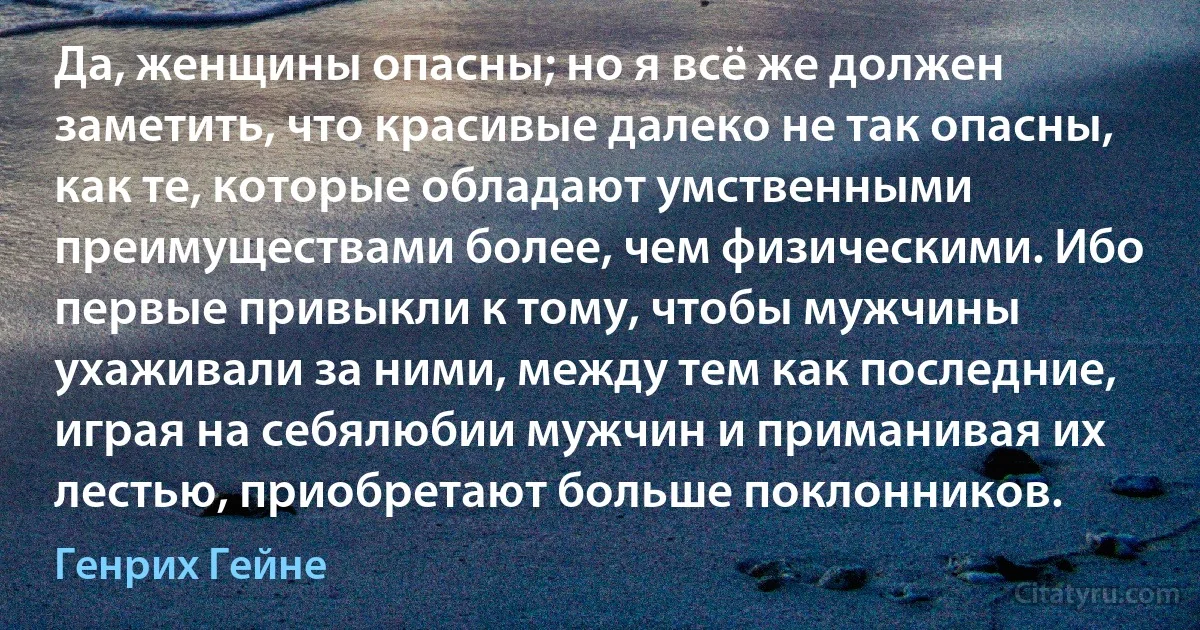 Да, женщины опасны; но я всё же должен заметить, что красивые далеко не так опасны, как те, которые обладают умственными преимуществами более, чем физическими. Ибо первые привыкли к тому, чтобы мужчины ухаживали за ними, между тем как последние, играя на себялюбии мужчин и приманивая их лестью, приобретают больше поклонников. (Генрих Гейне)