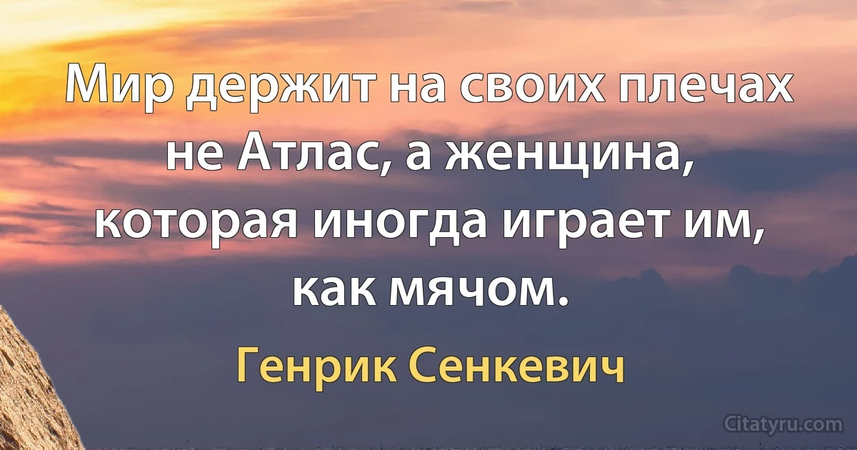 Мир держит на своих плечах не Атлас, а женщина, которая иногда играет им, как мячом. (Генрик Сенкевич)