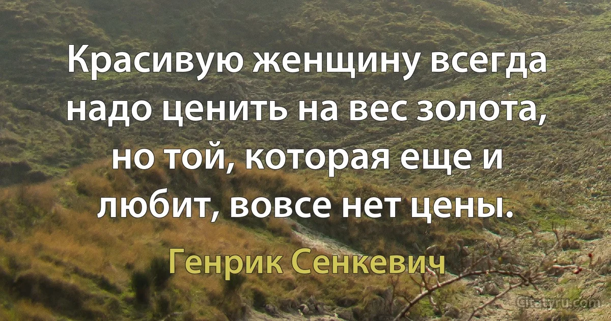 Красивую женщину всегда надо ценить на вес золота, но той, которая еще и любит, вовсе нет цены. (Генрик Сенкевич)