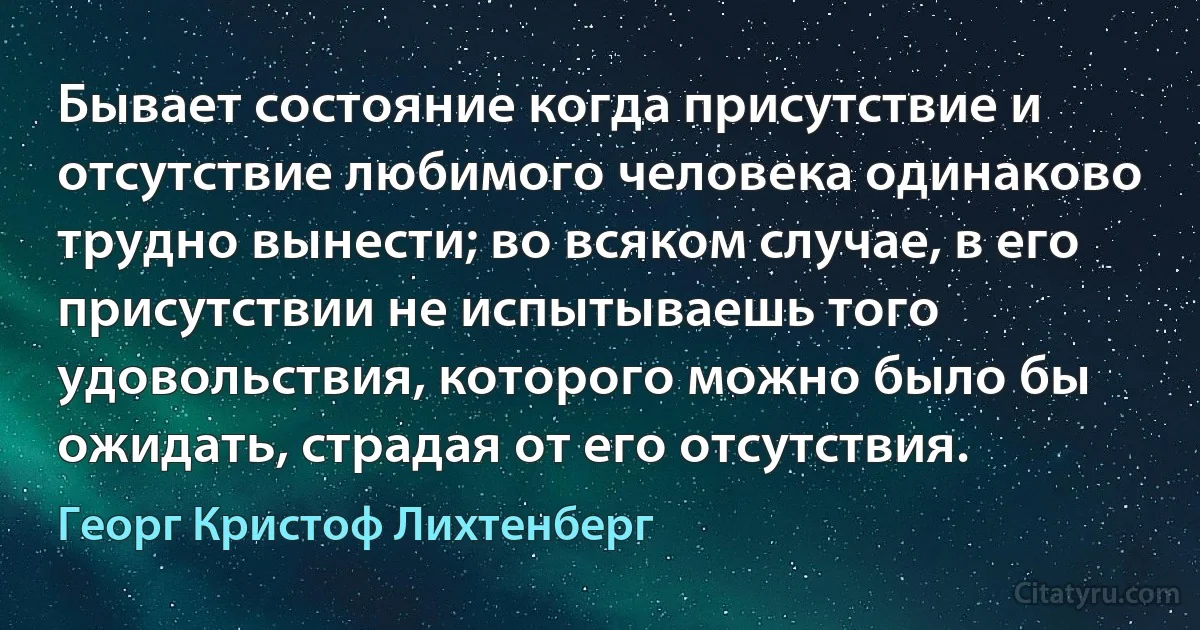 Бывает состояние когда присутствие и отсутствие любимого человека одинаково трудно вынести; во всяком случае, в его присутствии не испытываешь того удовольствия, которого можно было бы ожидать, страдая от его отсутствия. (Георг Кристоф Лихтенберг)