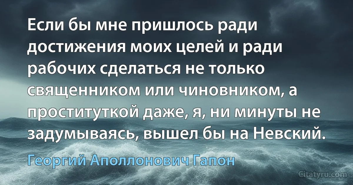 Если бы мне пришлось ради достижения моих целей и ради рабочих сделаться не только священником или чиновником, а проституткой даже, я, ни минуты не задумываясь, вышел бы на Невский. (Георгий Аполлонович Гапон)