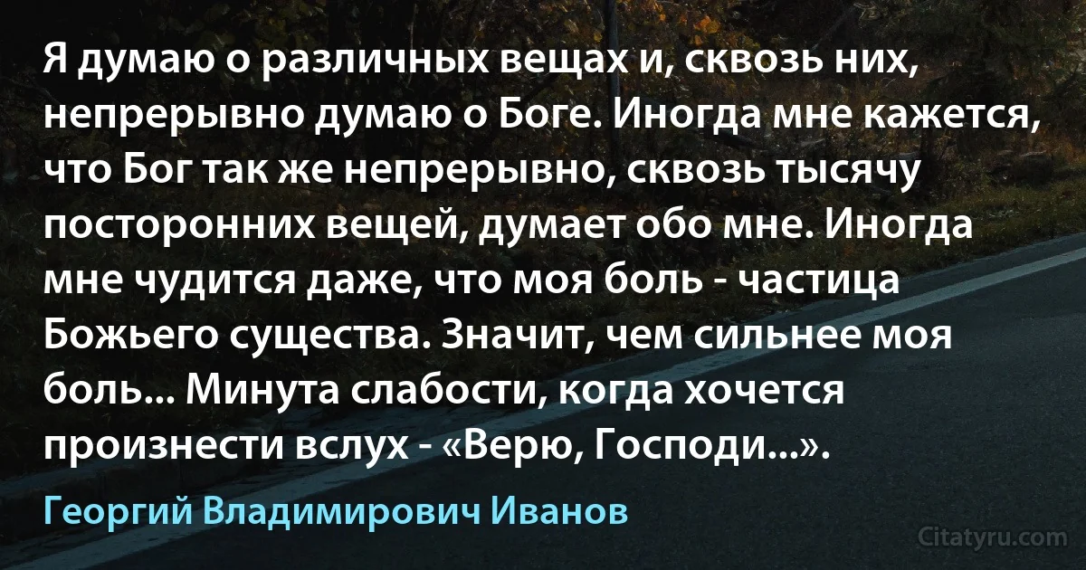 Я думаю о различных вещах и, сквозь них, непрерывно думаю о Боге. Иногда мне кажется, что Бог так же непрерывно, сквозь тысячу посторонних вещей, думает обо мне. Иногда мне чудится даже, что моя боль - частица Божьего существа. Значит, чем сильнее моя боль... Минута слабости, когда хочется произнести вслух - «Верю, Господи...». (Георгий Владимирович Иванов)