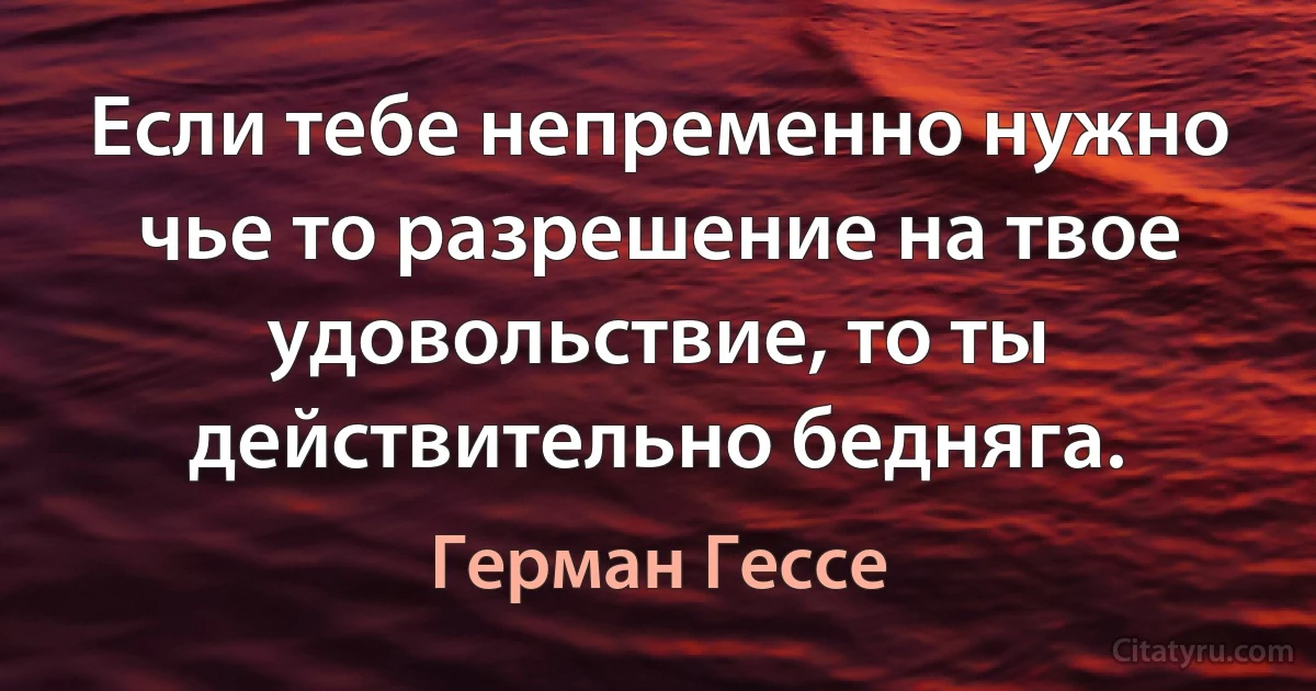 Если тебе непременно нужно чье то разрешение на твое удовольствие, то ты действительно бедняга. (Герман Гессе)